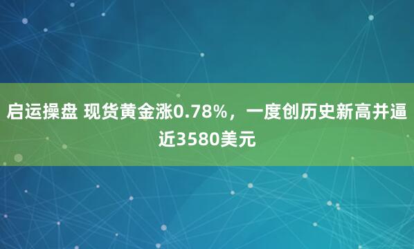 启运操盘 现货黄金涨0.78%，一度创历史新高并逼近3580美元