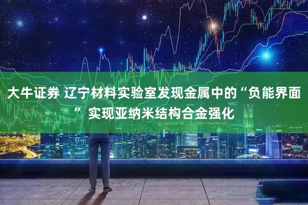 大牛证券 辽宁材料实验室发现金属中的“负能界面” 实现亚纳米结构合金强化
