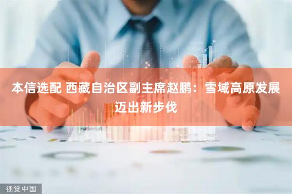本信选配 西藏自治区副主席赵鹏：雪域高原发展迈出新步伐