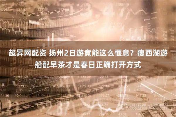 超昇网配资 扬州2日游竟能这么惬意？瘦西湖游船配早茶才是春日正确打开方式
