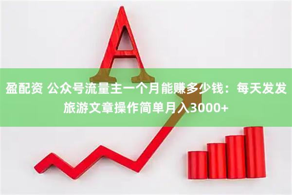 盈配资 公众号流量主一个月能赚多少钱：每天发发旅游文章操作简单月入3000+