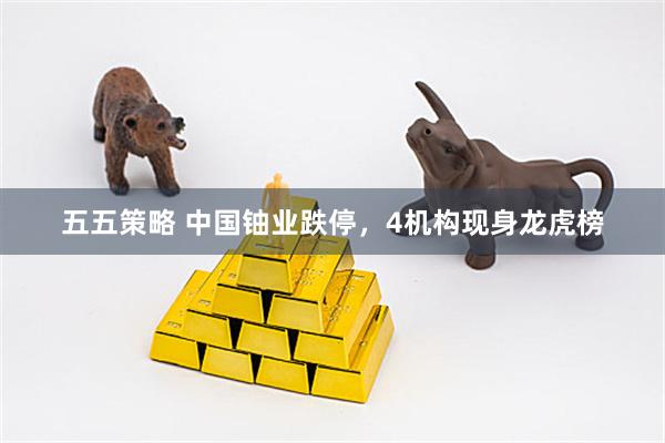 五五策略 中国铀业跌停，4机构现身龙虎榜
