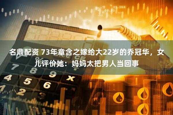 名鼎配资 73年章含之嫁给大22岁的乔冠华，女儿评价她：妈妈太把男人当回事