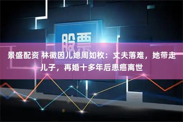 景盛配资 林徽因儿媳周如枚：丈夫落难，她带走儿子，再婚十多年后患癌离世