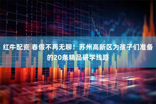 红牛配资 春假不再无聊！苏州高新区为孩子们准备的20条精品研学线路