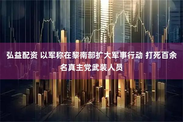 弘益配资 以军称在黎南部扩大军事行动 打死百余名真主党武装人员