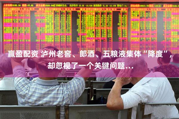 赢盈配资 泸州老窖、郎酒、五粮液集体“降度”, 却忽视了一个关键问题…