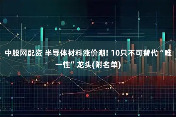 中股网配资 半导体材料涨价潮! 10只不可替代“唯一性”龙头(附名单)