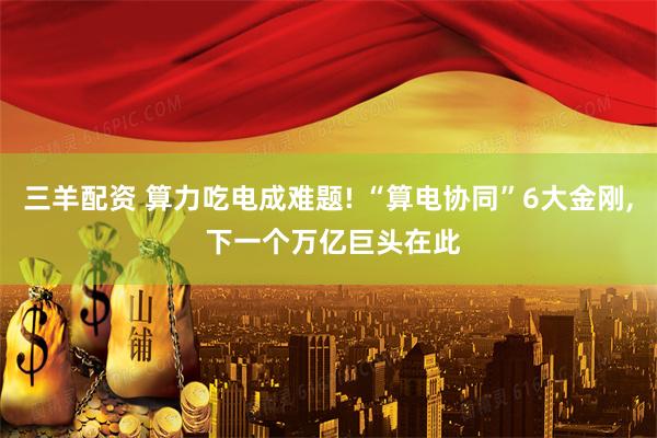三羊配资 算力吃电成难题! “算电协同”6大金刚, 下一个万亿巨头在此